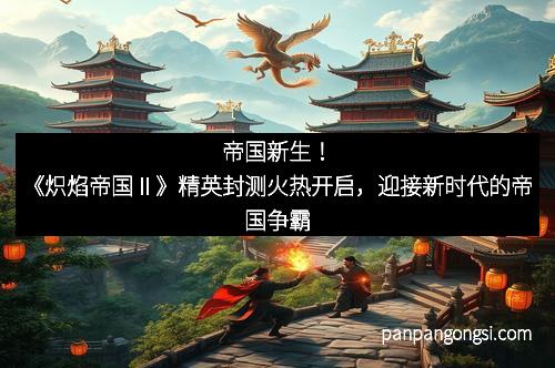 帝国新生！《炽焰帝国Ⅱ》精英封测火热开启，迎接新时代的帝国争霸