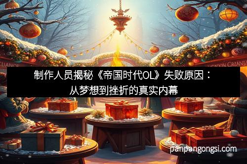 制作人员揭秘《帝国时代OL》失败原因：从梦想到挫折的真实内幕